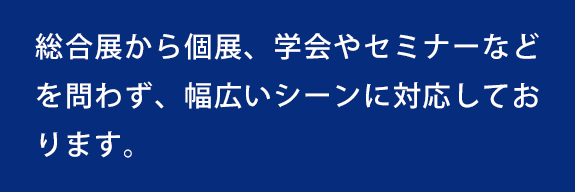 総合展から個展、学会やセミナーなどを問わず、幅広いシーンに対応しております。