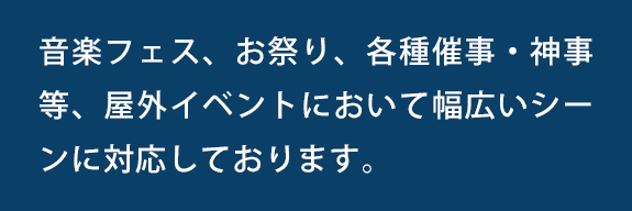 音楽フェス、お祭り、各種催事・神事等、屋外イベントにおいて幅広いシーンに対応しております。