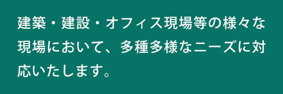 建築・建設・オフィス現場等の様々な現場において、多種多様なニーズに対応いたします。